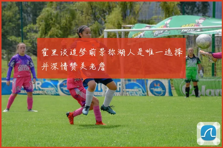 霍里谈追梦前景称湖人是唯一选择并深情赞美老詹