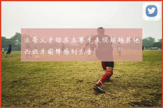 法蒂父亲称其本赛季表现超越其他西班牙前锋感到无奈