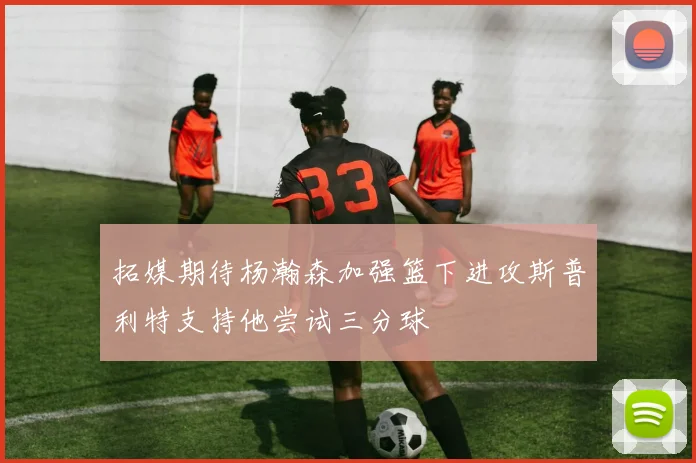 拓媒期待杨瀚森加强篮下进攻斯普利特支持他尝试三分球