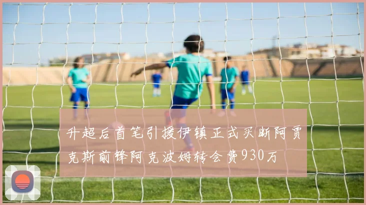 升超后首笔引援伊镇正式买断阿贾克斯前锋阿克波姆转会费930万