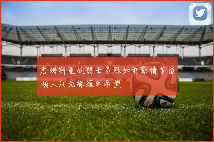 詹姆斯重返骑士争冠如电影情节留湖人则无缘冠军希望