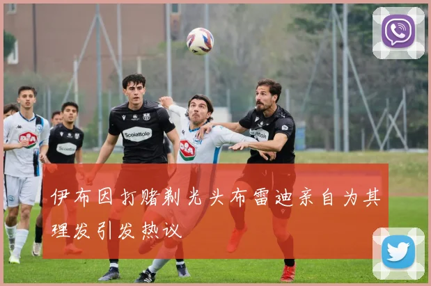 伊布因打赌剃光头布雷迪亲自为其理发引发热议